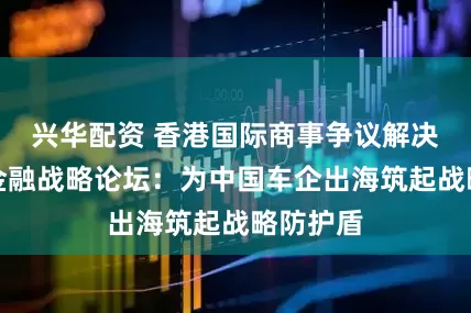兴华配资 香港国际商事争议解决与跨境金融战略论坛：为中国车企出海筑起战略防护盾