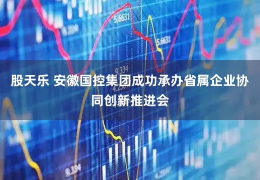 股天乐 安徽国控集团成功承办省属企业协同创新推进会