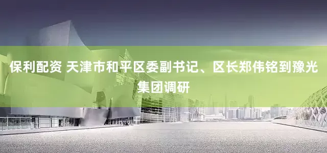 保利配资 天津市和平区委副书记、区长郑伟铭到豫光集团调研