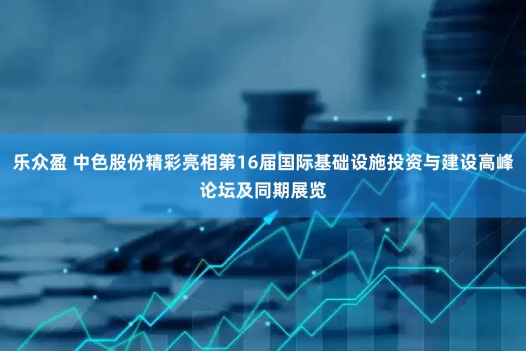 乐众盈 中色股份精彩亮相第16届国际基础设施投资与建设高峰论坛及同期展览