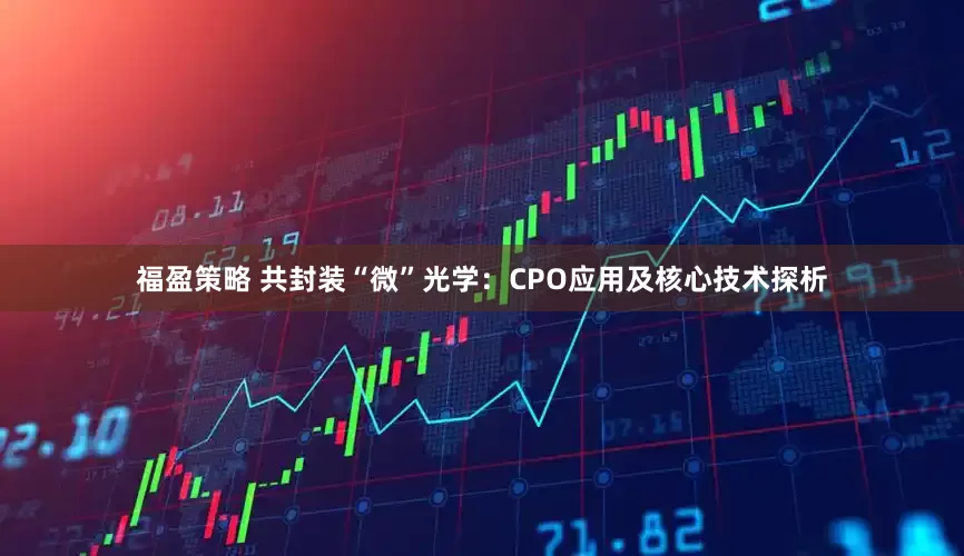 福盈策略 共封装“微”光学：CPO应用及核心技术探析