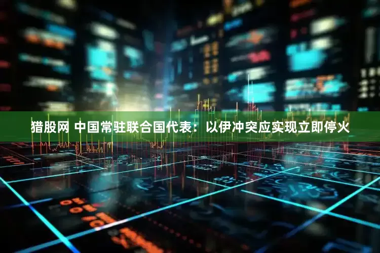 猎股网 中国常驻联合国代表：以伊冲突应实现立即停火