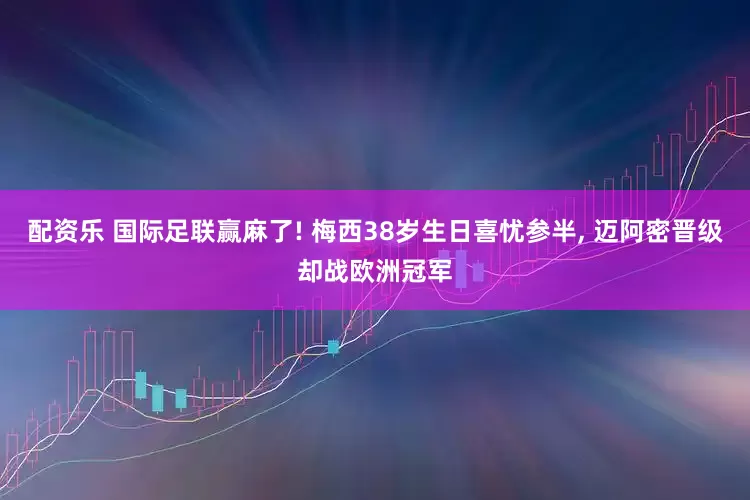 配资乐 国际足联赢麻了! 梅西38岁生日喜忧参半, 迈阿密晋级却战欧洲冠军