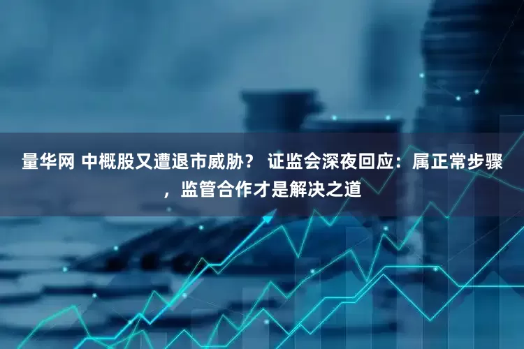 量华网 中概股又遭退市威胁？ 证监会深夜回应：属正常步骤，监管合作才是解决之道