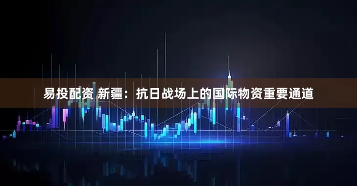 易投配资 新疆：抗日战场上的国际物资重要通道