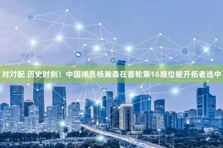 对对配 历史时刻！中国球员杨瀚森在首轮第16顺位被开拓者选中