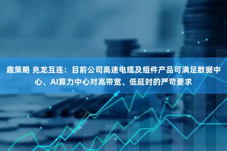 趣策略 兆龙互连：目前公司高速电缆及组件产品可满足数据中心、AI算力中心对高带宽、低延时的严苛要求
