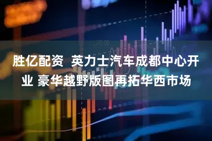 胜亿配资  英力士汽车成都中心开业 豪华越野版图再拓华西市场