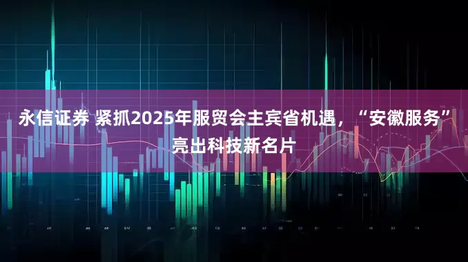 永信证券 紧抓2025年服贸会主宾省机遇，“安徽服务”亮出科技新名片