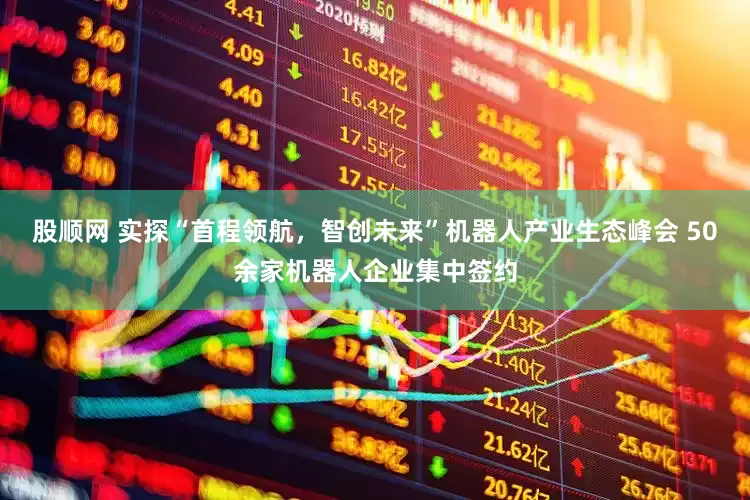 股顺网 实探“首程领航，智创未来”机器人产业生态峰会 50余家机器人企业集中签约