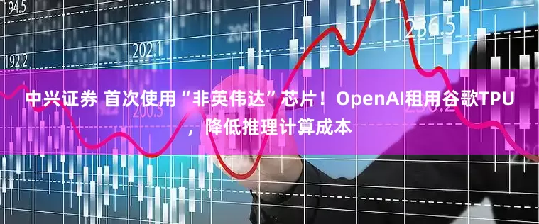 中兴证券 首次使用“非英伟达”芯片！OpenAI租用谷歌TPU，降低推理计算成本