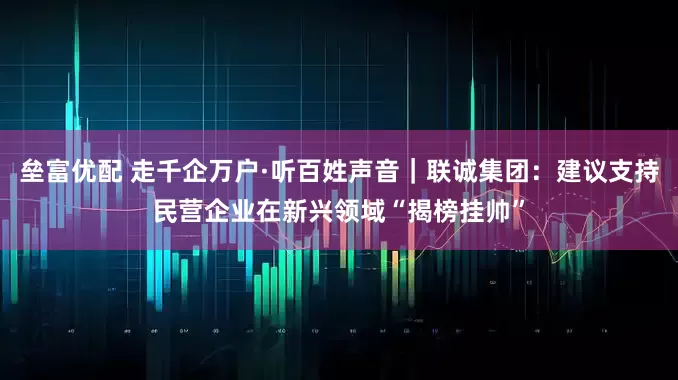 垒富优配 走千企万户·听百姓声音｜联诚集团：建议支持民营企业在新兴领域“揭榜挂帅”