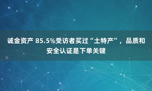 诚金资产 85.5%受访者买过“土特产”，品质和安全认证是下单关键