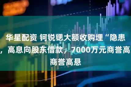 华星配资 钶锐锶大额收购埋“隐患”，高息向股东借款，7000万元商誉高悬