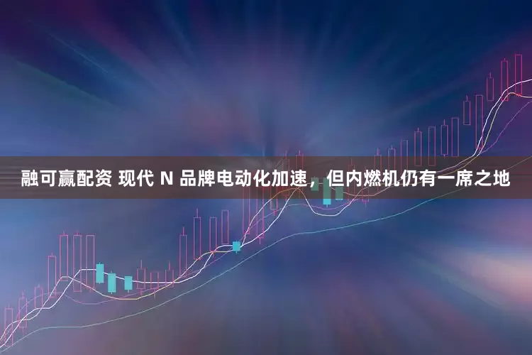 融可赢配资 现代 N 品牌电动化加速，但内燃机仍有一席之地