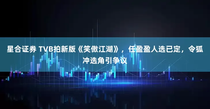星合证券 TVB拍新版《笑傲江湖》，任盈盈人选已定，令狐冲选角引争议