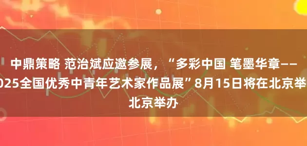 中鼎策略 范治斌应邀参展，“多彩中国 笔墨华章——2025全国优秀中青年艺术家作品展”8月15日将在北京举办