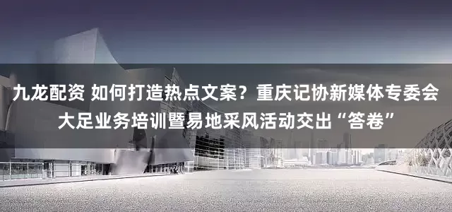 九龙配资 如何打造热点文案？重庆记协新媒体专委会大足业务培训暨易地采风活动交出“答卷”