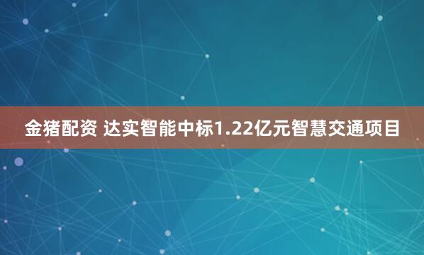金猪配资 达实智能中标1.22亿元智慧交通项目