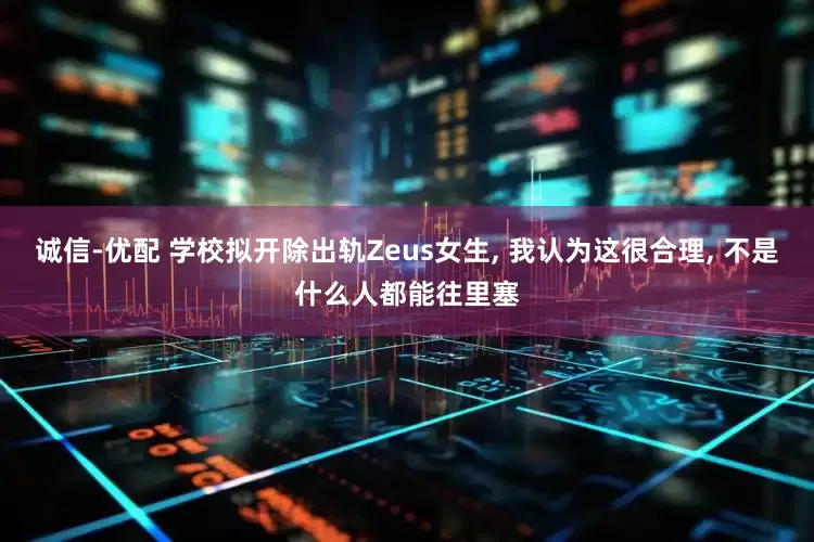 诚信-优配 学校拟开除出轨Zeus女生, 我认为这很合理, 不是什么人都能往里塞