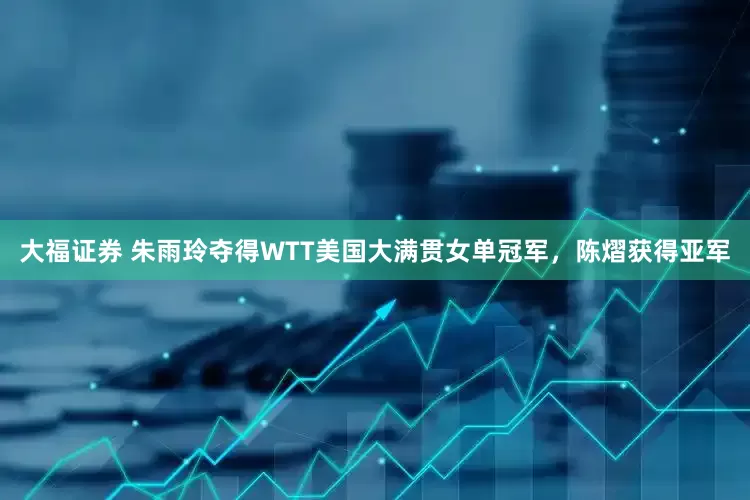 大福证券 朱雨玲夺得WTT美国大满贯女单冠军，陈熠获得亚军