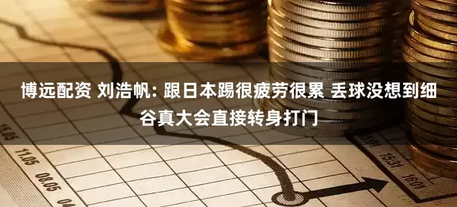 博远配资 刘浩帆: 跟日本踢很疲劳很累 丢球没想到细谷真大会直接转身打门