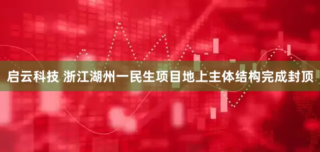 启云科技 浙江湖州一民生项目地上主体结构完成封顶
