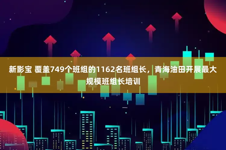 新影宝 覆盖749个班组的1162名班组长，青海油田开展最大规模班组长培训