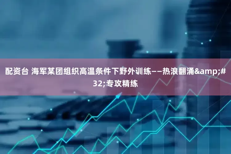 配资台 海军某团组织高温条件下野外训练——热浪翻涌&#32;专攻精练
