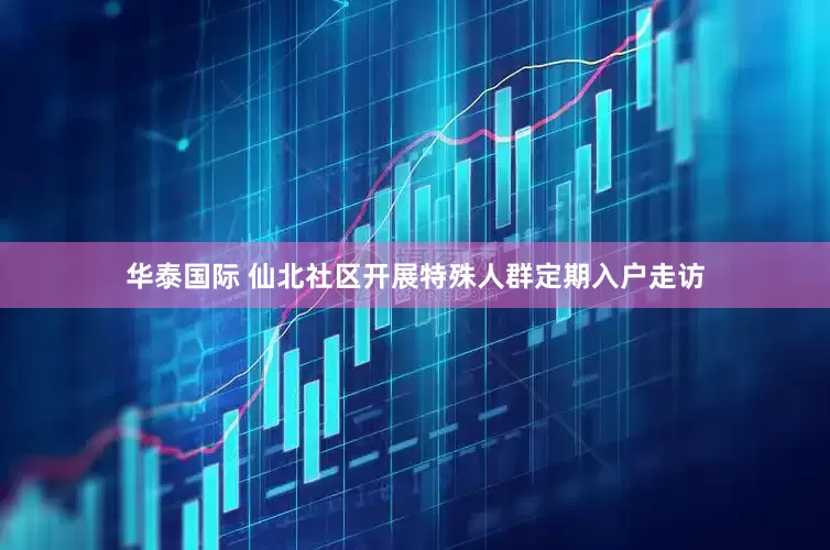 华泰国际 仙北社区开展特殊人群定期入户走访