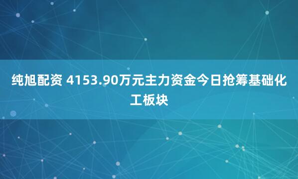 纯旭配资 4153.90万元主力资金今日抢筹基础化工板块
