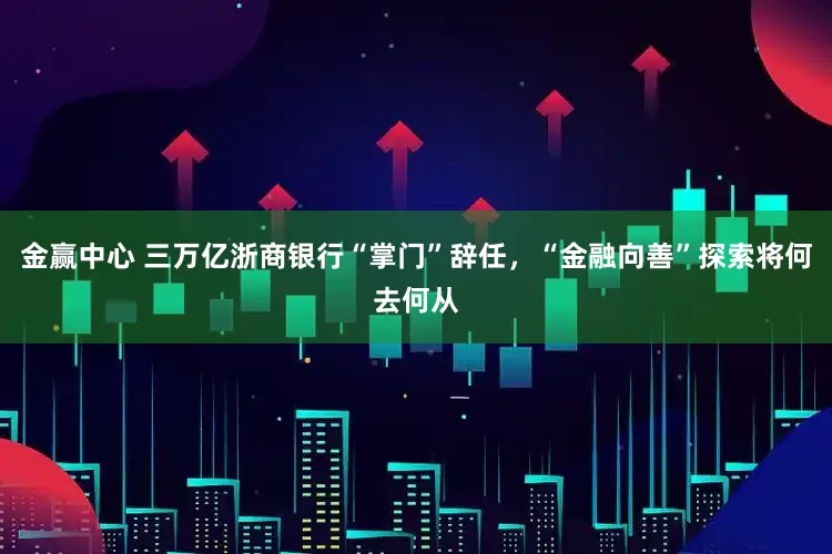 金赢中心 三万亿浙商银行“掌门”辞任，“金融向善”探索将何去何从