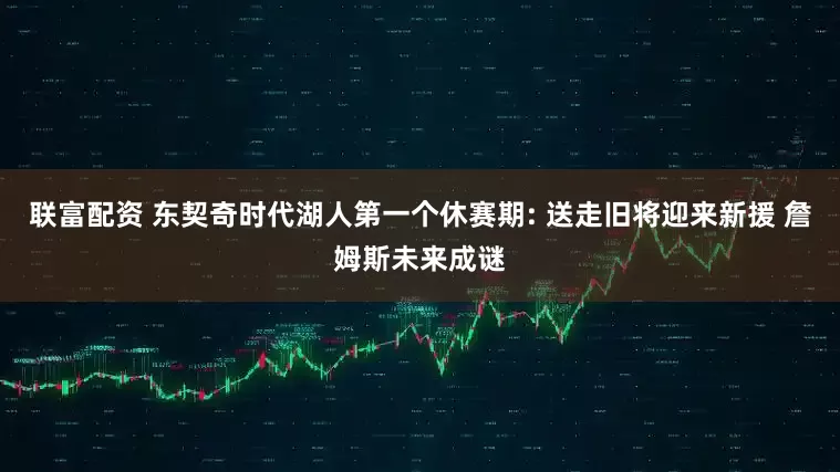 联富配资 东契奇时代湖人第一个休赛期: 送走旧将迎来新援 詹姆斯未来成谜