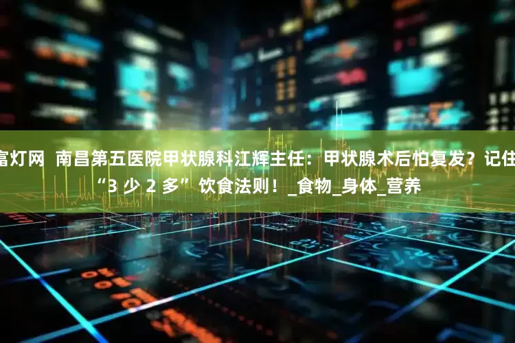 富灯网  南昌第五医院甲状腺科江辉主任：甲状腺术后怕复发？记住 “3 少 2 多” 饮食法则！_食物_身体_营养