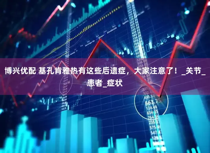 博兴优配 基孔肯雅热有这些后遗症，大家注意了！_关节_患者_症状