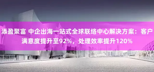 添盈聚富 中企出海一站式全球联络中心解决方案：客户满意度提升至92%，处理效率提升120%