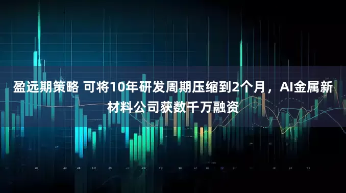 盈远期策略 可将10年研发周期压缩到2个月，AI金属新材料公司获数千万融资