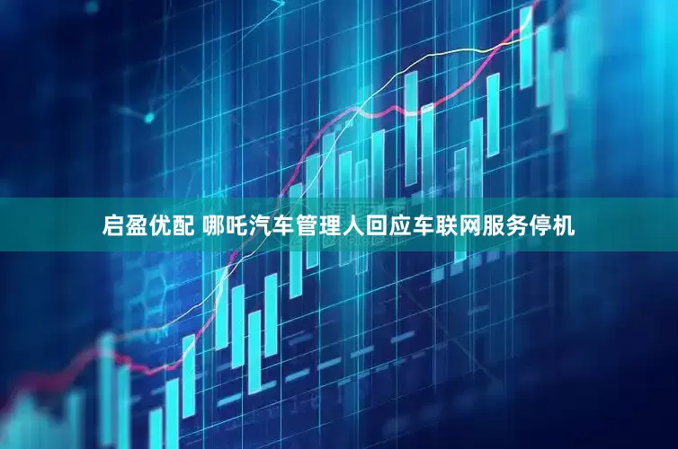 启盈优配 哪吒汽车管理人回应车联网服务停机
