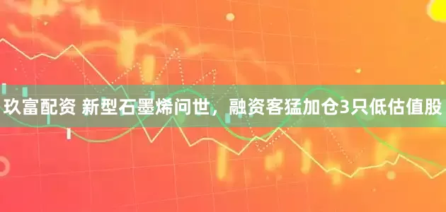 玖富配资 新型石墨烯问世，融资客猛加仓3只低估值股