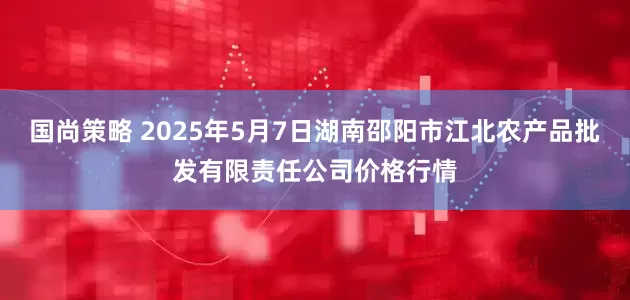 国尚策略 2025年5月7日湖南邵阳市江北农产品批发有限责任公司价格行情