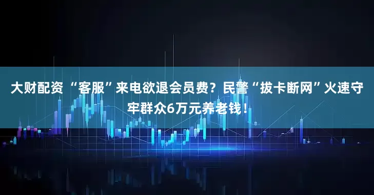 大财配资 “客服”来电欲退会员费？民警“拔卡断网”火速守牢群众6万元养老钱！