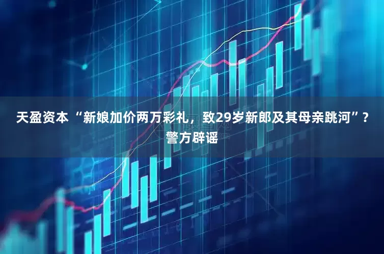 天盈资本 “新娘加价两万彩礼，致29岁新郎及其母亲跳河”？警方辟谣