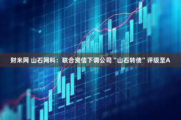 财米网 山石网科：联合资信下调公司“山石转债”评级至A