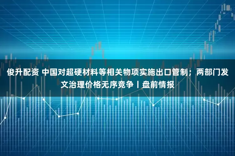 俊升配资 中国对超硬材料等相关物项实施出口管制；两部门发文治理价格无序竞争丨盘前情报