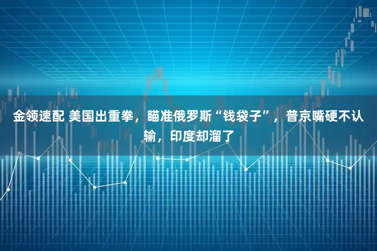 金领速配 美国出重拳，瞄准俄罗斯“钱袋子”，普京嘴硬不认输，印度却溜了