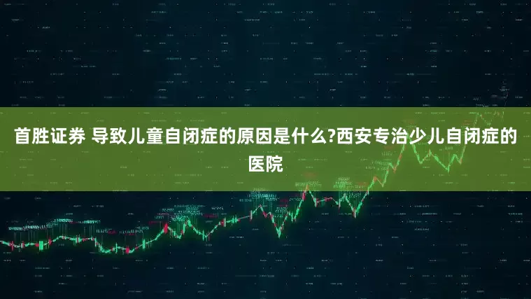 首胜证券 导致儿童自闭症的原因是什么?西安专治少儿自闭症的医院