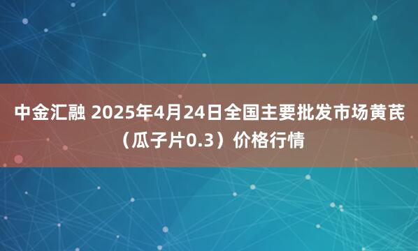 中金汇融 2025年4月24日全国主要批发市场黄芪（瓜子片0.3）价格行情