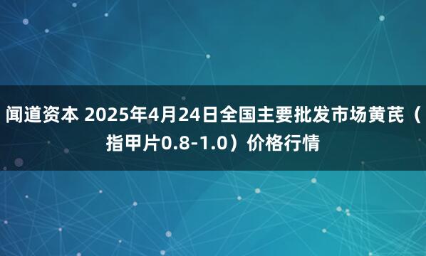 闻道资本 2025年4月24日全国主要批发市场黄芪（指甲片0.8-1.0）价格行情