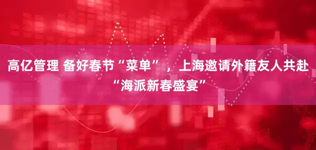 高亿管理 备好春节“菜单” ，上海邀请外籍友人共赴“海派新春盛宴”
