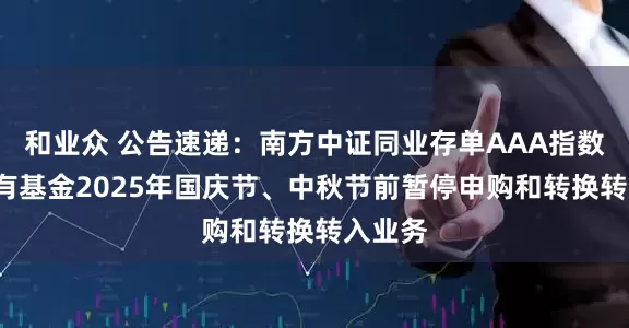 和业众 公告速递：南方中证同业存单AAA指数7天持有基金2025年国庆节、中秋节前暂停申购和转换转入业务